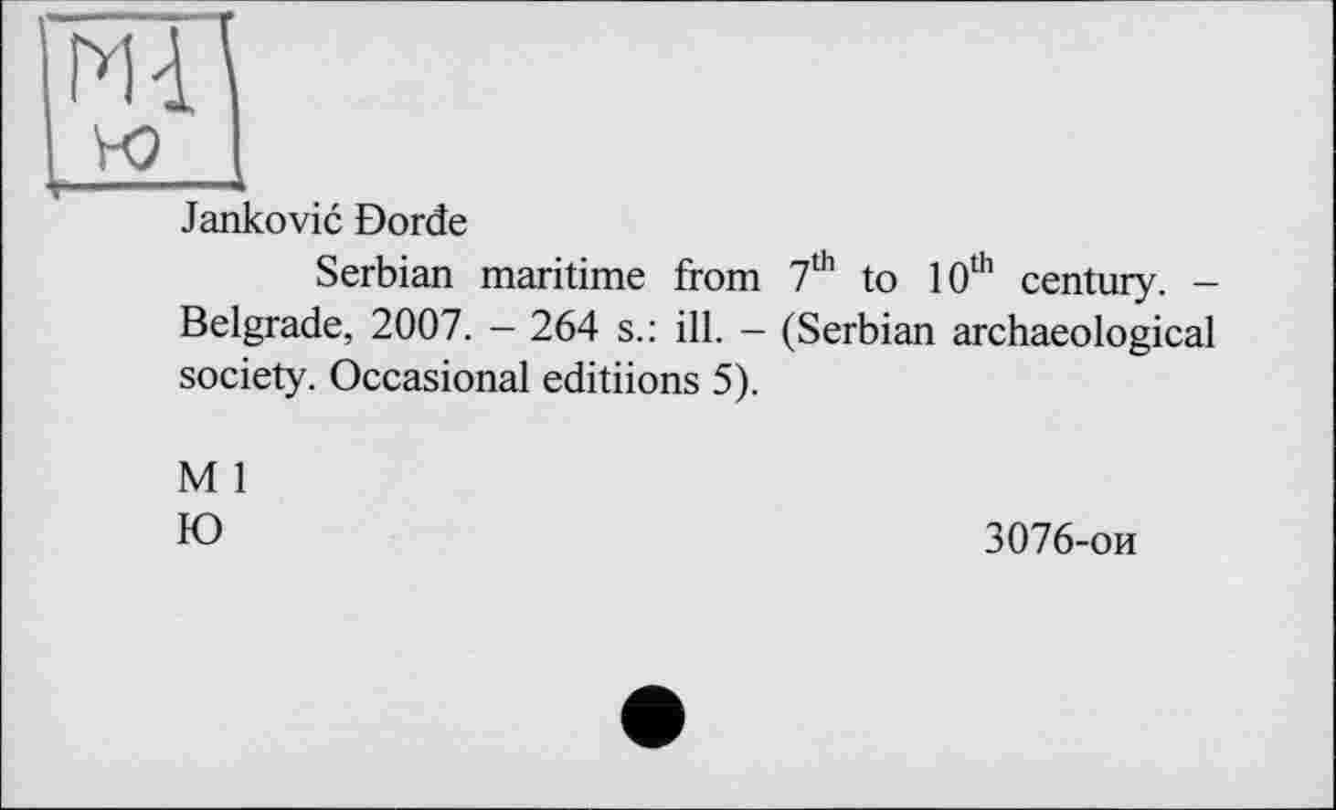 ﻿Mij
Jankovic Borde
Serbian maritime from 7th to 10th century. -Belgrade, 2007. - 264 s.: ill. - (Serbian archaeological society. Occasional editiions 5).
M 1
Ю	3076-ои